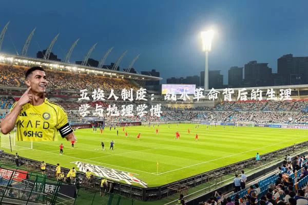 五换人制度：战术革命背后的生理学与地理学博弈
