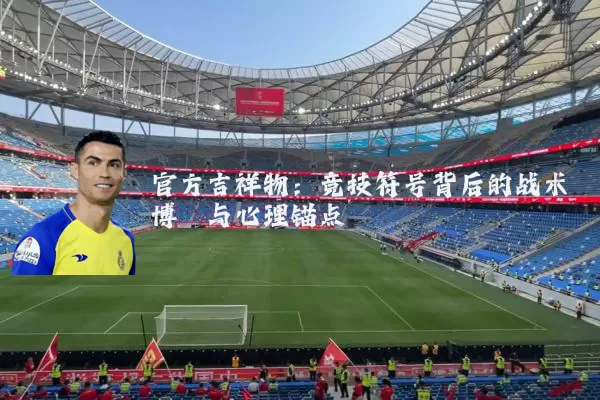 官方吉祥物:竞技符号背后的战术博弈与心理锚点