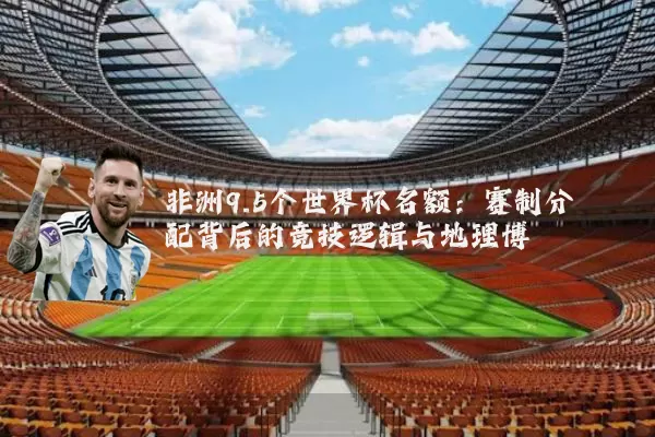 非洲9.5个世界杯名额:赛制分配背后的竞技逻辑与地理博弈